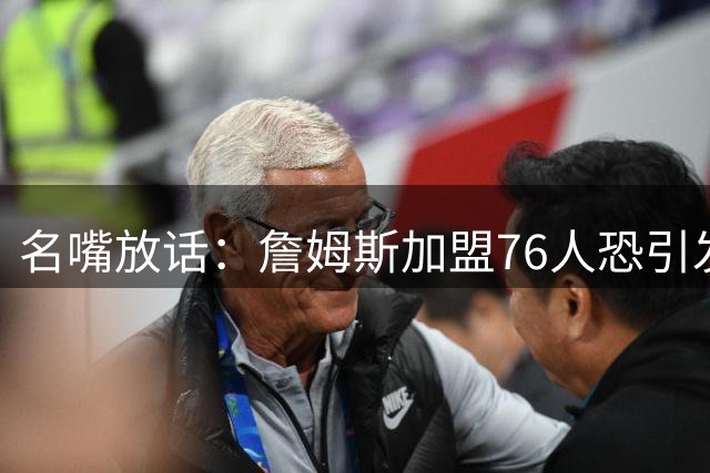 名嘴放话：詹姆斯加盟76人恐引发更衣室风暴 费城蜜月期或将短暂